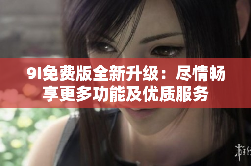 9I免费版全新升级：尽情畅享更多功能及优质服务