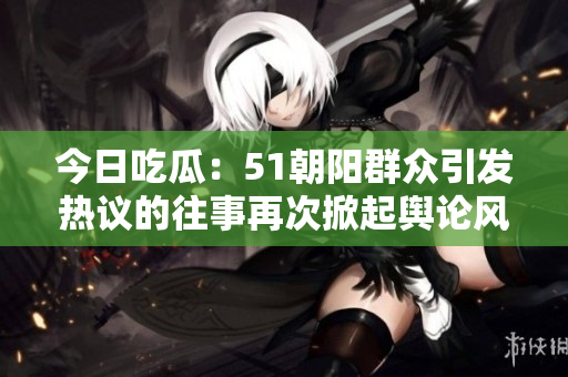 今日吃瓜：51朝阳群众引发热议的往事再次掀起舆论风波