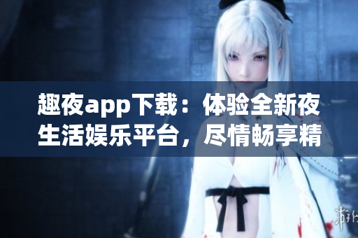 趣夜app下载：体验全新夜生活娱乐平台，尽情畅享精彩夜间生活！