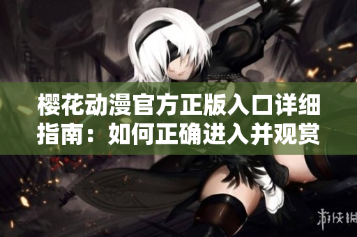 樱花动漫官方正版入口详细指南：如何正确进入并观赏樱花动漫？
