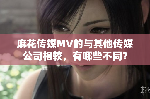 麻花传媒MV的与其他传媒公司相较，有哪些不同？