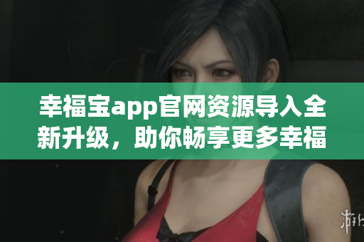 幸福宝app官网资源导入全新升级，助你畅享更多幸福时刻