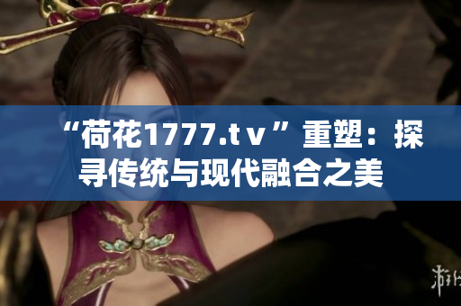 “荷花1777.tⅴ”重塑：探寻传统与现代融合之美