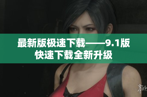最新版极速下载——9.1版快速下载全新升级