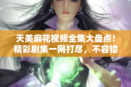 天美麻花视频全集大盘点！精彩剧集一网打尽，不容错过的精彩影视作品等你来观赏