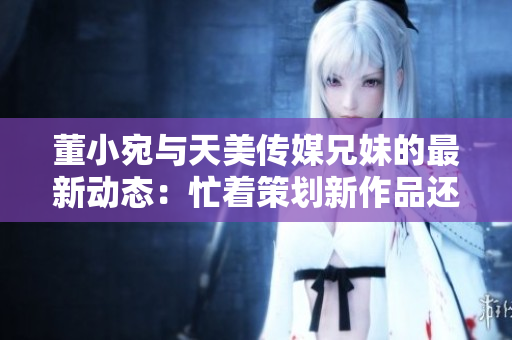 董小宛与天美传媒兄妹的最新动态：忙着策划新作品还是在探索创意天地？