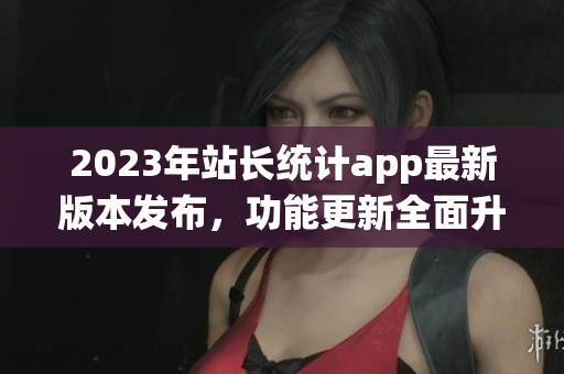 2023年站长统计app最新版本发布，功能更新全面升级