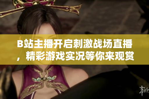 B站主播开启刺激战场直播，精彩游戏实况等你来观赏