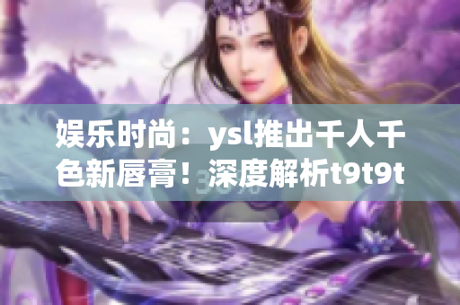 娱乐时尚：ysl推出千人千色新唇膏！深度解析t9t9t9t9t9mba