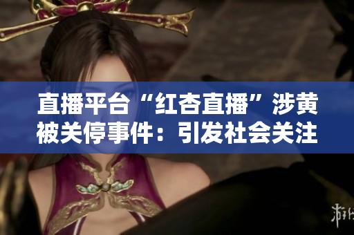 直播平台“红杏直播”涉黄被关停事件：引发社会关注，平台监管待加强