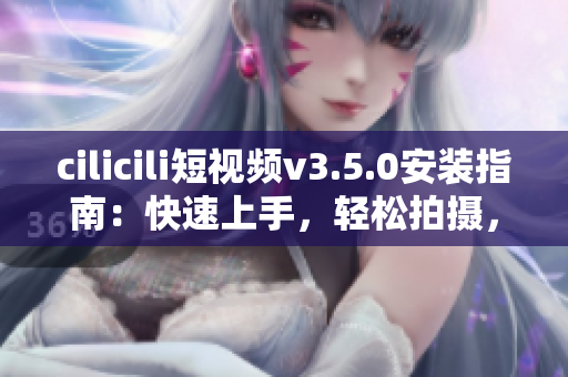 cilicili短视频v3.5.0安装指南：快速上手，轻松拍摄，分享精彩生活