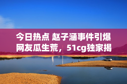 今日热点 赵子涵事件引爆网友瓜生荒，51cg独家揭秘最新内幕