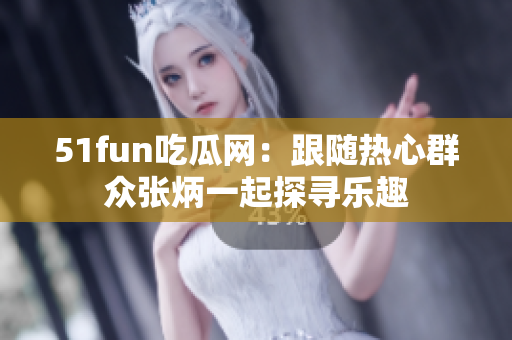 51fun吃瓜网：跟随热心群众张炳一起探寻乐趣