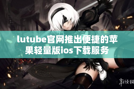 lutube官网推出便捷的苹果轻量版ios下载服务