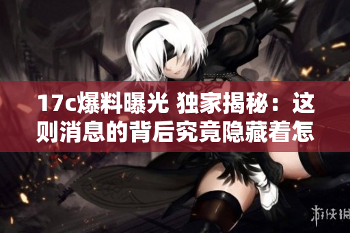 17c爆料曝光 独家揭秘：这则消息的背后究竟隐藏着怎样的秘密？