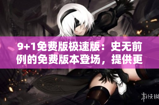 9+1免费版极速版：史无前例的免费版本登场，提供更快速的体验