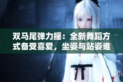 双马尾弹力摇：全新舞蹈方式备受喜爱，坐姿与站姿谁更诱人？