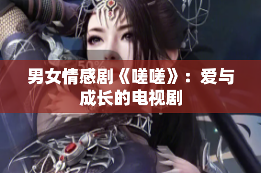 男女情感剧《嗟嗟》：爱与成长的电视剧