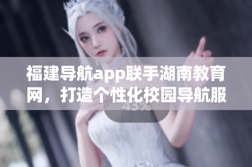 福建导航app联手湖南教育网，打造个性化校园导航服务