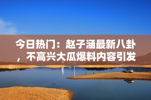 今日热门：赵子涵最新八卦，不高兴大瓜爆料内容引发热议