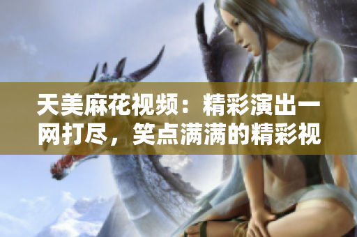 天美麻花视频：精彩演出一网打尽，笑点满满的精彩视频大收藏