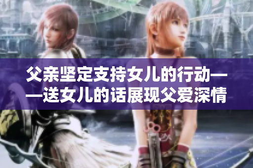 父亲坚定支持女儿的行动——送女儿的话展现父爱深情