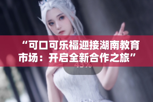 “可口可乐福迎接湖南教育市场：开启全新合作之旅”