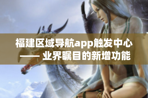 福建区域导航app触发中心 —— 业界瞩目的新增功能和升级，开启新一轮导航服务革新