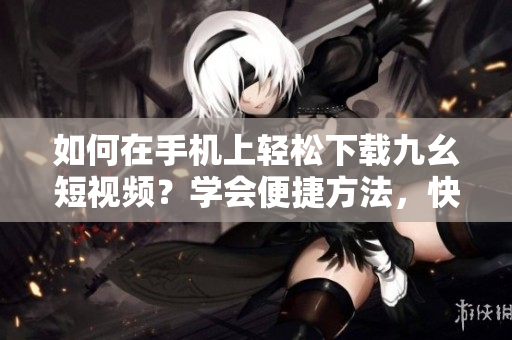如何在手机上轻松下载九幺短视频？学会便捷方法，快速保存喜欢的视频！