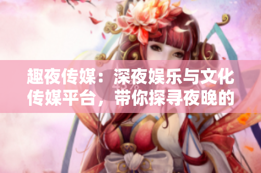 趣夜传媒：深夜娱乐与文化传媒平台，带你探寻夜晚的无限可能