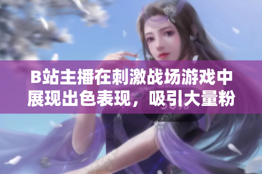 B站主播在刺激战场游戏中展现出色表现，吸引大量粉丝观看直播
