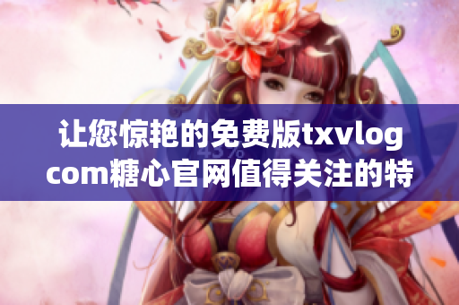 让您惊艳的免费版txvlogcom糖心官网值得关注的特色