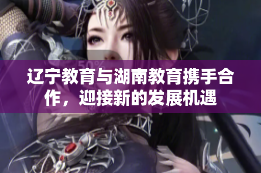 辽宁教育与湖南教育携手合作，迎接新的发展机遇