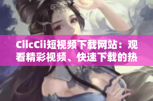 CiicCii短视频下载网站：观看精彩视频、快速下载的热门平台