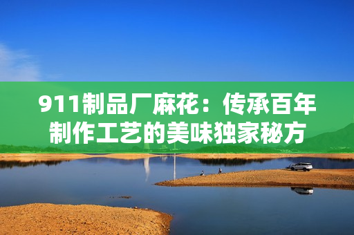 911制品厂麻花：传承百年制作工艺的美味独家秘方