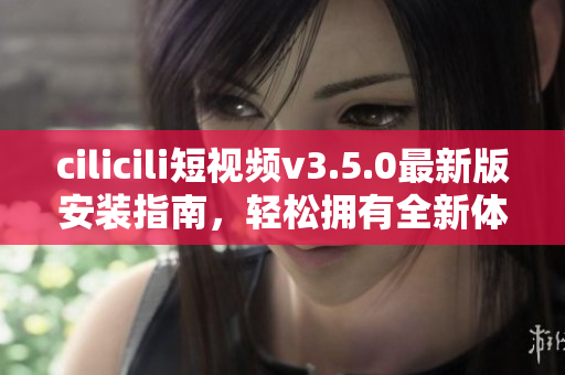 cilicili短视频v3.5.0最新版安装指南，轻松拥有全新体验