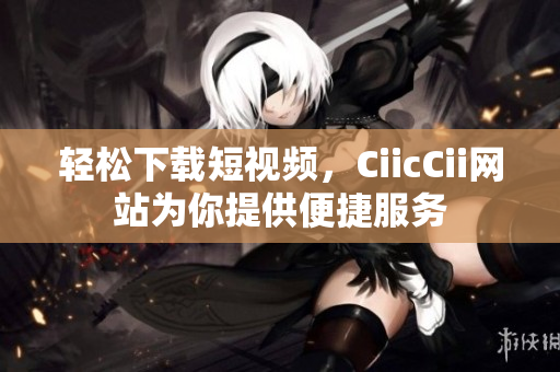 轻松下载短视频，CiicCii网站为你提供便捷服务