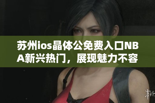 苏州ios晶体公免费入口NBA新兴热门，展现魅力不容错过