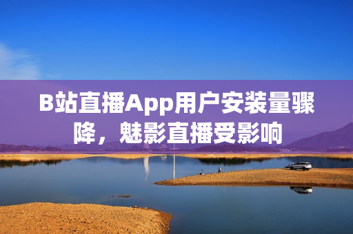 B站直播App用户安装量骤降，魅影直播受影响
