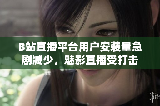 B站直播平台用户安装量急剧减少，魅影直播受打击