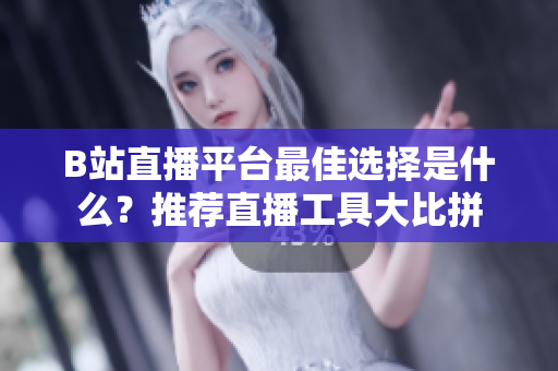 B站直播平台最佳选择是什么？推荐直播工具大比拼