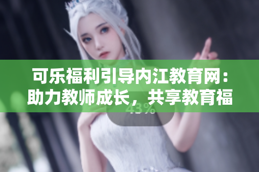可乐福利引导内江教育网：助力教师成长，共享教育福利