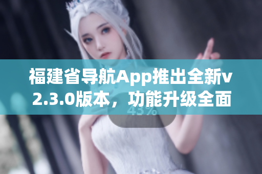 福建省导航App推出全新v2.3.0版本，功能升级全面优化