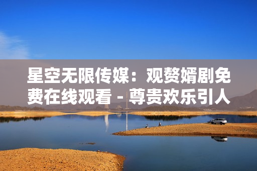 星空无限传媒：观赘婿剧免费在线观看 - 尊贵欢乐引人入胜