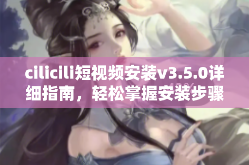 cilicili短视频安装v3.5.0详细指南，轻松掌握安装步骤