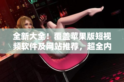 全新大全！覆盖苹果版短视频软件及网站推荐，超全内容免费观看。