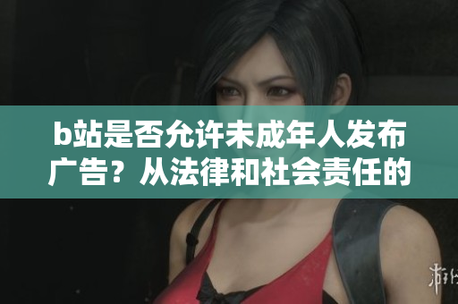 b站是否允许未成年人发布广告？从法律和社会责任的角度来看