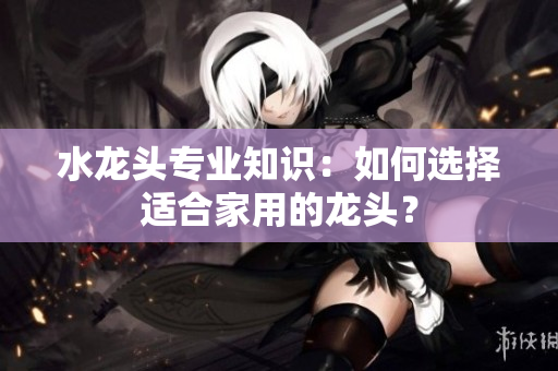 水龙头专业知识：如何选择适合家用的龙头？