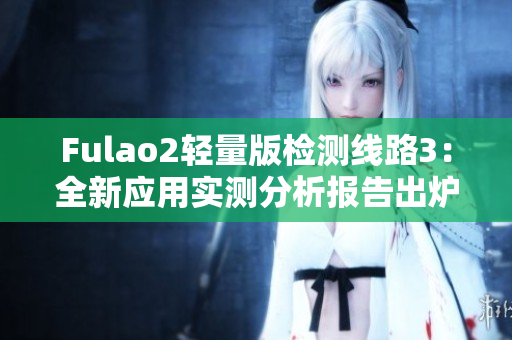 Fulao2轻量版检测线路3：全新应用实测分析报告出炉，值得关注