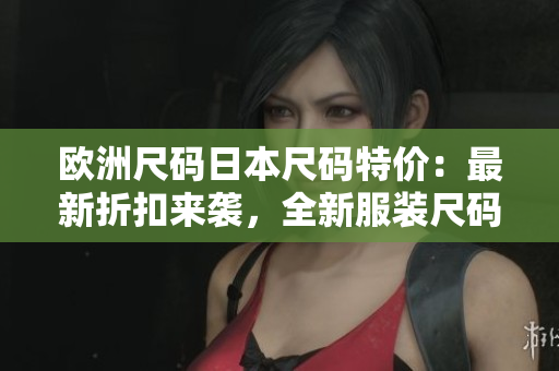 欧洲尺码日本尺码特价：最新折扣来袭，全新服装尺码对比指南！